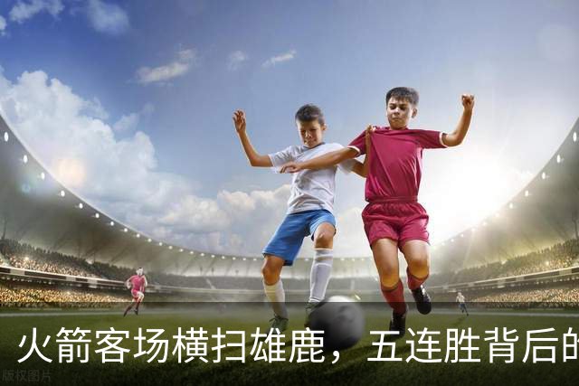 火箭客场横扫雄鹿，五连胜背后的收获与不足